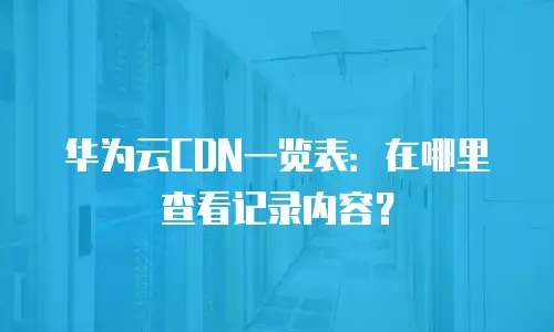 华为云CDN一览表：在哪里查看记录内容？