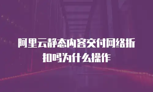 阿里云静态内容交付网络折扣吗为什么操作