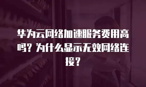 华为云网络加速服务费用高吗？为什么显示无效网络连接？