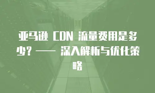 亚马逊 CDN 流量费用是多少？&mdash;&mdash; 深入解析与优化策略