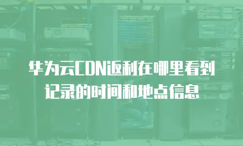 华为云CDN返利在哪里看到记录的时间和地点信息
