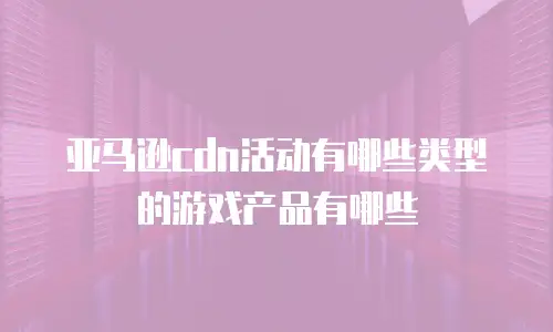 亚马逊cdn活动有哪些类型的游戏产品有哪些