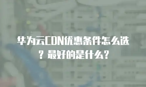 华为云CDN优惠条件怎么选？最好的是什么？