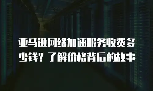 亚马逊网络加速服务收费多少钱？了解价格背后的故事