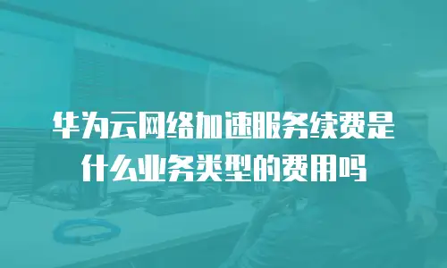 华为云网络加速服务续费是什么业务类型的费用吗