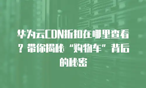 华为云CDN折扣在哪里查看？带你揭秘&ldquo;购物车&rdquo;背后的秘密