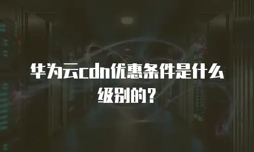 华为云cdn优惠条件是什么级别的？