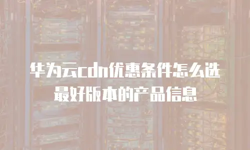 华为云cdn优惠条件怎么选最好版本的产品信息