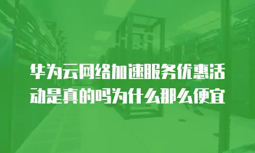 华为云网络加速服务优惠活动是真的吗为什么那么便宜