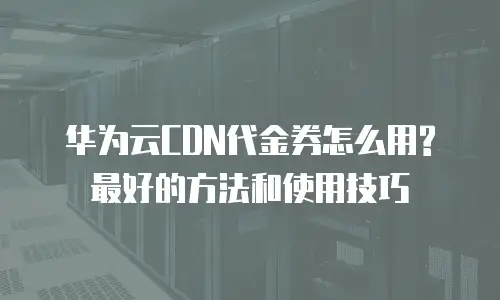 华为云CDN代金券怎么用?最好的方法和使用技巧