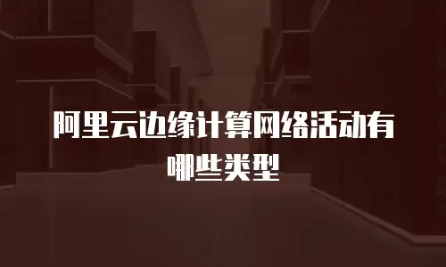 阿里云边缘计算网络活动有哪些类型