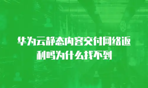 华为云静态内容交付网络返利吗为什么找不到