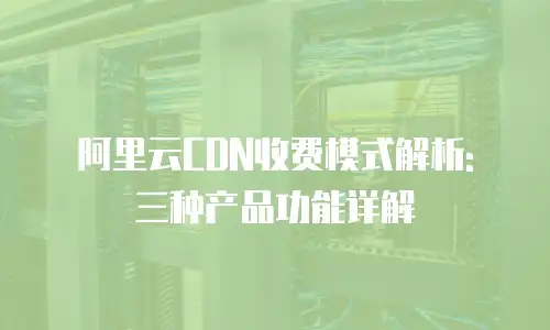 阿里云CDN收费模式解析: 三种产品功能详解