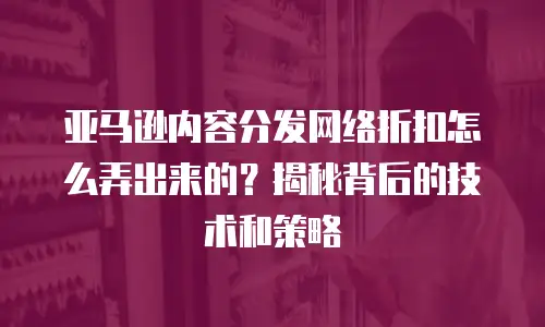 亚马逊内容分发网络折扣怎么弄出来的？揭秘背后的技术和策略