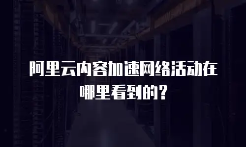 阿里云内容加速网络活动在哪里看到的？
