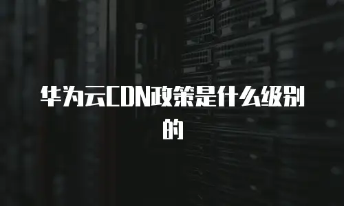 华为云CDN政策是什么级别的