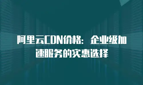 阿里云CDN价格：企业级加速服务的实惠选择