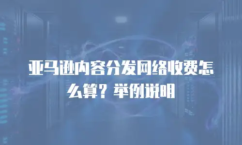亚马逊内容分发网络收费怎么算？举例说明