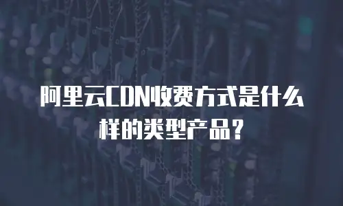 阿里云CDN收费方式是什么样的类型产品？