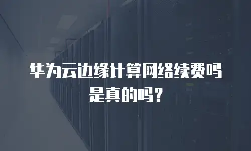 华为云边缘计算网络续费吗是真的吗？