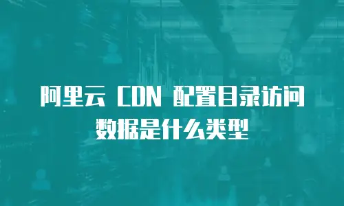 阿里云 CDN 配置目录访问数据是什么类型