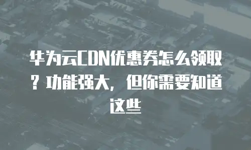 华为云CDN优惠券怎么领取？功能强大，但你需要知道这些