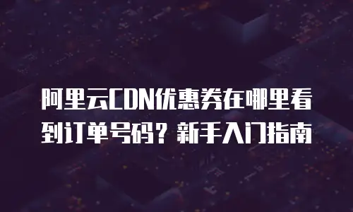 阿里云CDN优惠券在哪里看到订单号码？新手入门指南