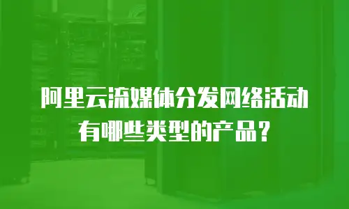 阿里云流媒体分发网络活动有哪些类型的产品？