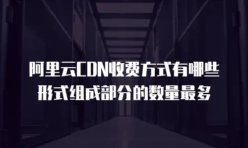 阿里云CDN收费方式有哪些形式组成部分的数量最多
