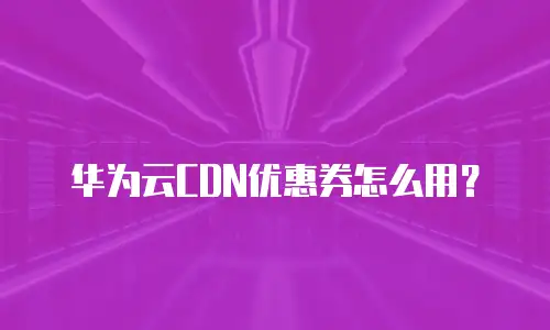 华为云CDN优惠券怎么用？