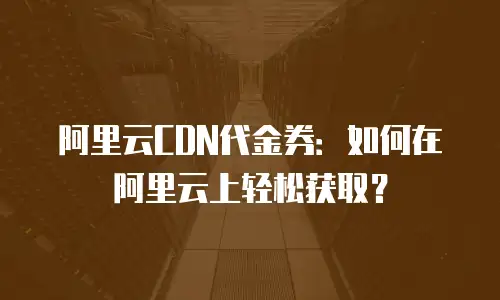阿里云CDN代金券：如何在阿里云上轻松获取？