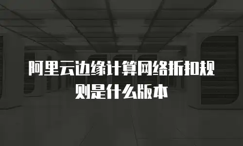 阿里云边缘计算网络折扣规则是什么版本