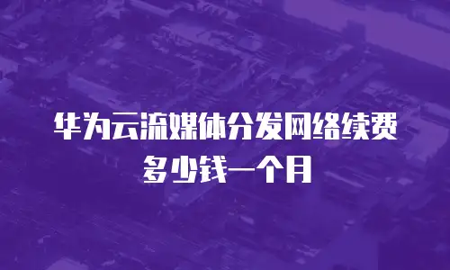 华为云流媒体分发网络续费多少钱一个月