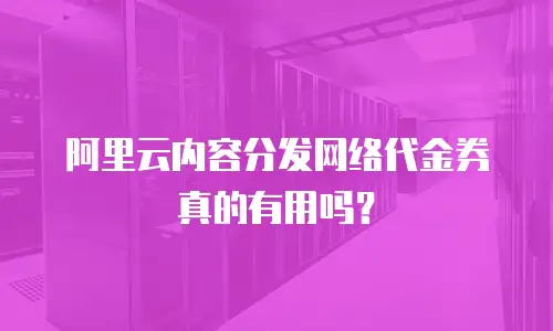 阿里云内容分发网络代金券真的有用吗？
