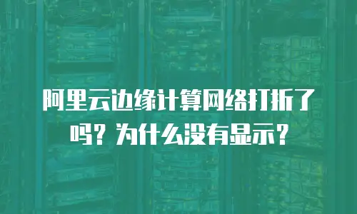阿里云边缘计算网络打折了吗？为什么没有显示？
