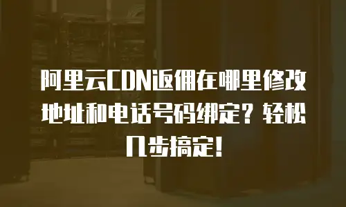 阿里云CDN返佣在哪里修改地址和电话号码绑定？轻松几步搞定！