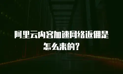 阿里云内容加速网络返佣是怎么来的？