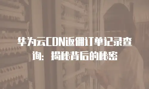 华为云CDN返佣订单记录查询：揭秘背后的秘密
