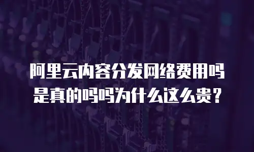 阿里云内容分发网络费用吗是真的吗吗为什么这么贵？