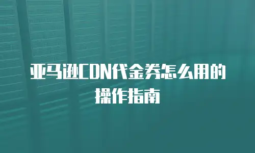 亚马逊CDN代金券怎么用的操作指南