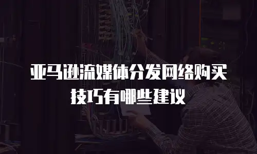 亚马逊流媒体分发网络购买技巧有哪些建议