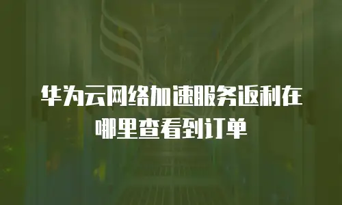 华为云网络加速服务返利在哪里查看到订单