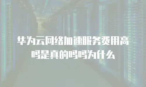 华为云网络加速服务费用高吗是真的吗吗为什么