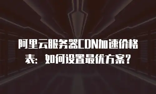 阿里云服务器CDN加速价格表：如何设置最优方案？