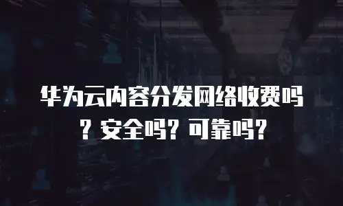 华为云内容分发网络收费吗？安全吗？可靠吗？