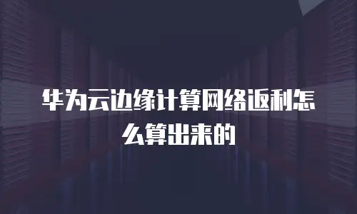 华为云边缘计算网络返利怎么算出来的