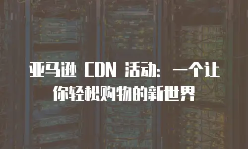 亚马逊 CDN 活动：一个让你轻松购物的新世界