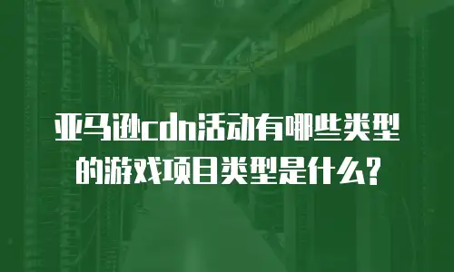 亚马逊cdn活动有哪些类型的游戏项目类型是什么?