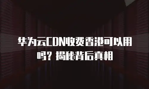 华为云CDN收费香港可以用吗？揭秘背后真相