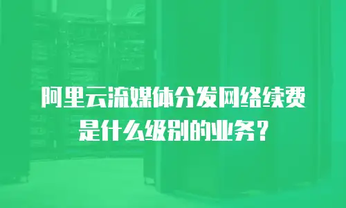 阿里云流媒体分发网络续费是什么级别的业务？